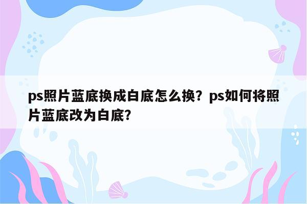 ps照片蓝底换成白底怎么换？ps如何将照片蓝底改为白底？