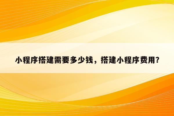 小程序搭建需要多少钱，搭建小程序费用？