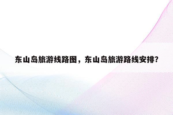 东山岛旅游线路图，东山岛旅游路线安排？