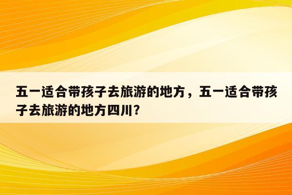 五一适合带孩子去旅游的地方，五一适合带孩子去旅游的地方四川？