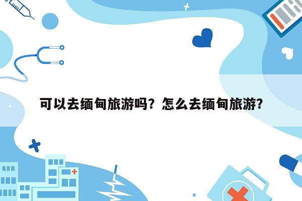 可以去缅甸旅游吗？怎么去缅甸旅游？