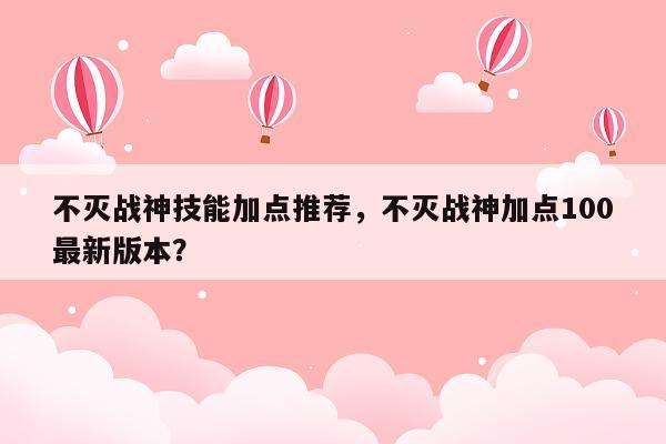 不灭战神技能加点推荐，不灭战神加点100最新版本？