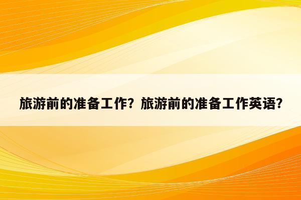 旅游前的准备工作？旅游前的准备工作英语？