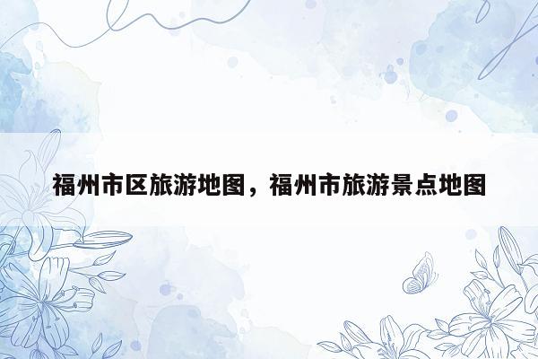 福州市区旅游地图，福州市旅游景点地图