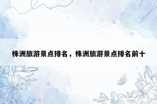 株洲旅游景点排名，株洲旅游景点排名前十
