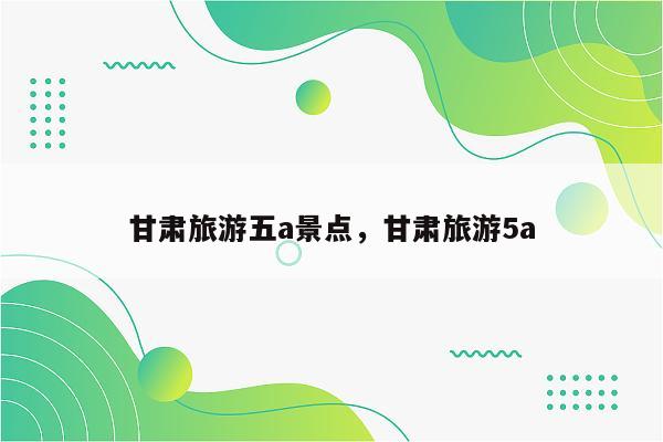 甘肃旅游五a景点，甘肃旅游5a