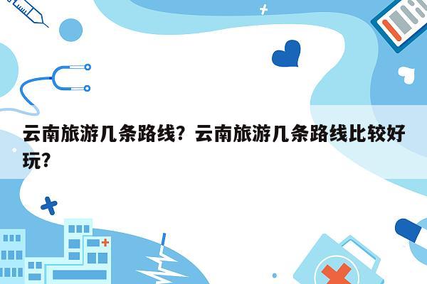 云南旅游几条路线？云南旅游几条路线比较好玩？