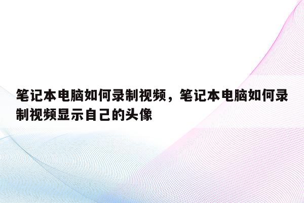 笔记本电脑如何录制视频，笔记本电脑如何录制视频显示自己的头像