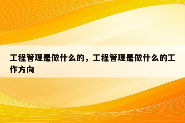 工程管理是做什么的，工程管理是做什么的工作方向