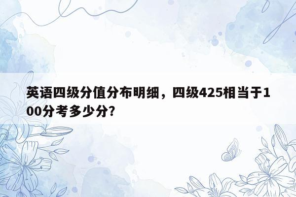 英语四级分值分布明细，四级425相当于100分考多少分？