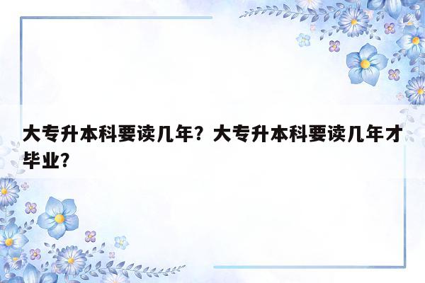 大专升本科要读几年？大专升本科要读几年才毕业？