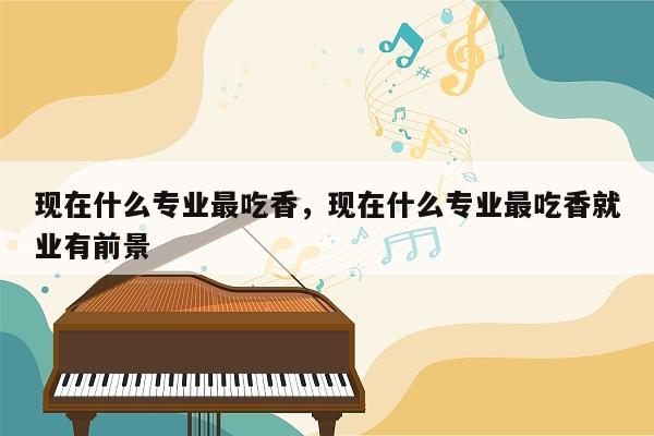 现在什么专业最吃香，现在什么专业最吃香就业有前景