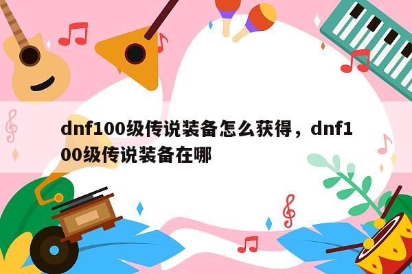 dnf100级传说装备怎么获得，dnf100级传说装备在哪