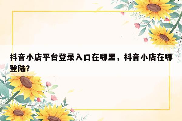 抖音小店平台登录入口在哪里，抖音小店在哪登陆？