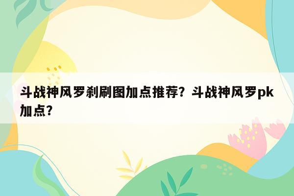 斗战神风罗刹刷图加点推荐？斗战神风罗pk加点？