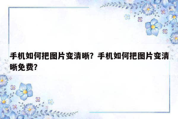 手机如何把图片变清晰？手机如何把图片变清晰免费？