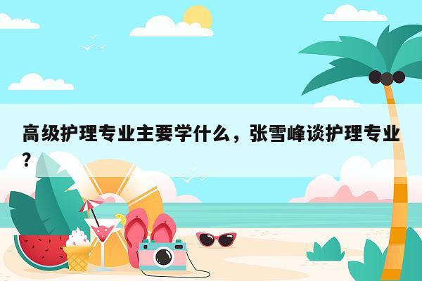 高级护理专业主要学什么，张雪峰谈护理专业？