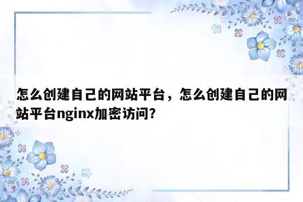 怎么创建自己的网站平台，怎么创建自己的网站平台nginx加密访问？