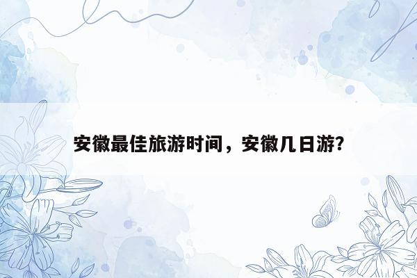 安徽最佳旅游时间，安徽几日游？