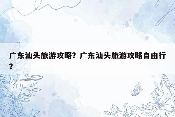 广东汕头旅游攻略？广东汕头旅游攻略自由行？