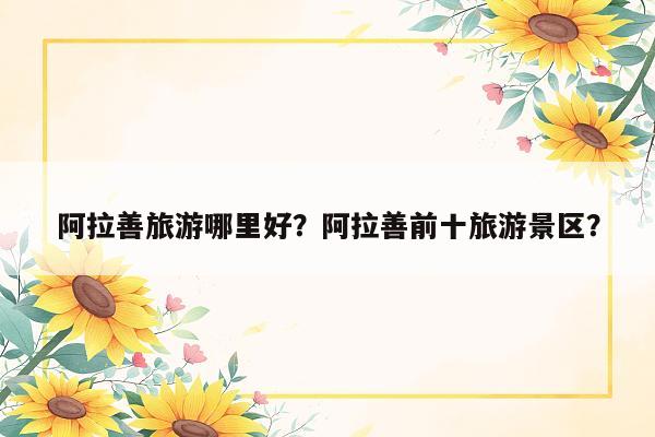 阿拉善旅游哪里好？阿拉善前十旅游景区？