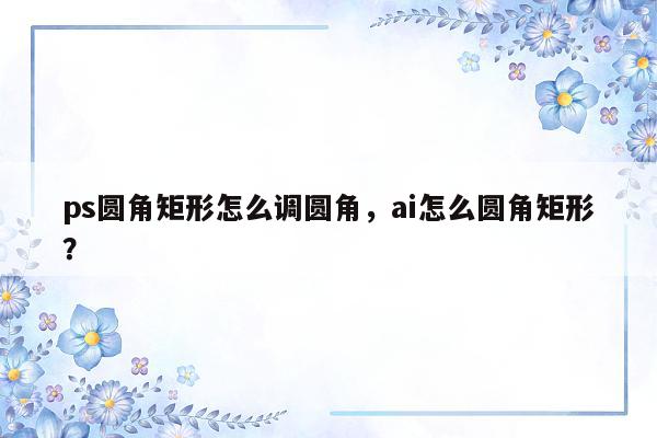 ps圆角矩形怎么调圆角，ai怎么圆角矩形？