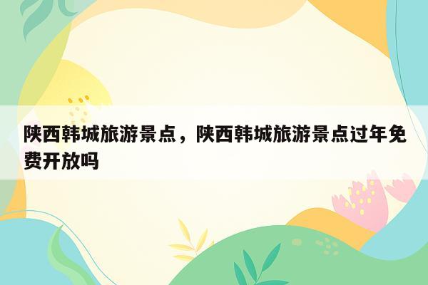 陕西韩城旅游景点，陕西韩城旅游景点过年免费开放吗