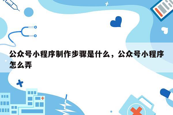 公众号小程序制作步骤是什么，公众号小程序怎么弄