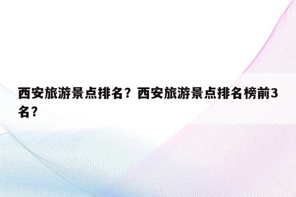 西安旅游景点排名？西安旅游景点排名榜前3名？