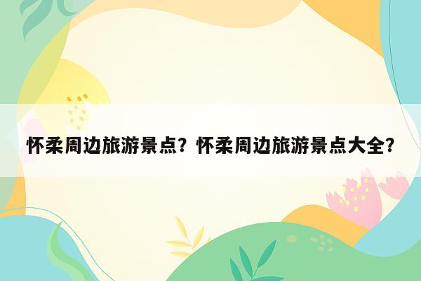 怀柔周边旅游景点？怀柔周边旅游景点大全？
