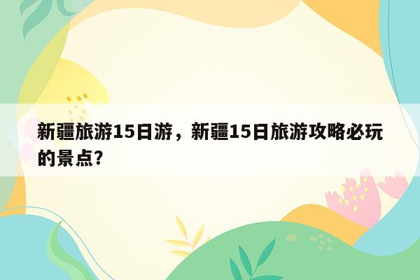 新疆旅游15日游，新疆15日旅游攻略必玩的景点？
