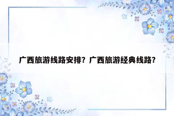 广西旅游线路安排？广西旅游经典线路？