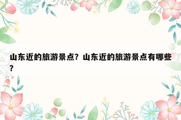 山东近的旅游景点？山东近的旅游景点有哪些？