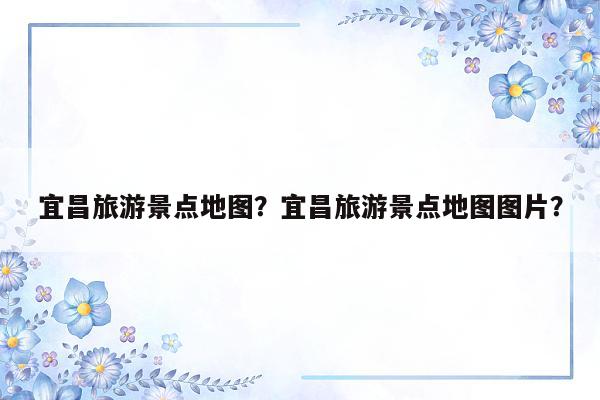 宜昌旅游景点地图？宜昌旅游景点地图图片？