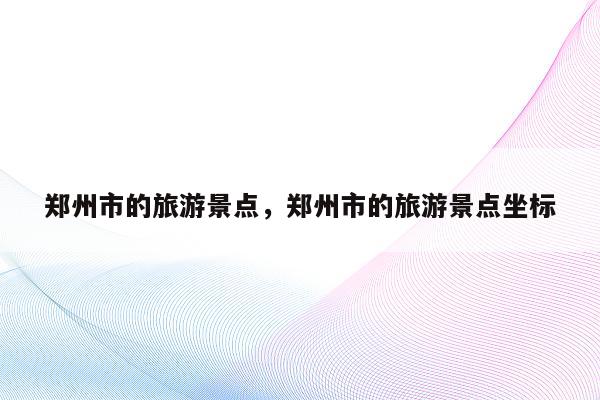 郑州市的旅游景点，郑州市的旅游景点坐标