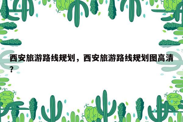 西安旅游路线规划，西安旅游路线规划图高清？