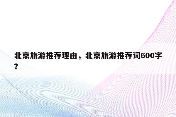 北京旅游推荐理由，北京旅游推荐词600字？