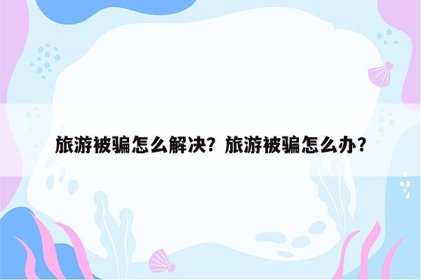 旅游被骗怎么解决？旅游被骗怎么办？