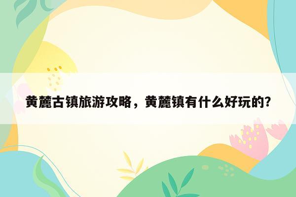 黄麓古镇旅游攻略，黄麓镇有什么好玩的？