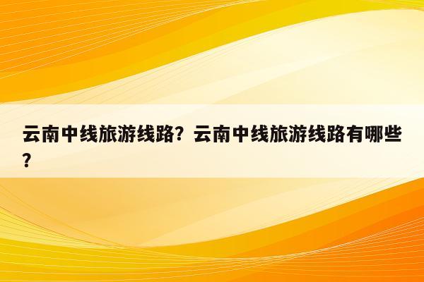 云南中线旅游线路？云南中线旅游线路有哪些？