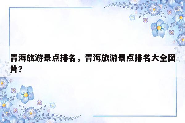 青海旅游景点排名，青海旅游景点排名大全图片？