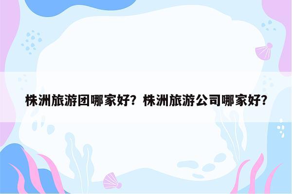 株洲旅游团哪家好？株洲旅游公司哪家好？