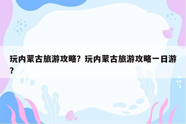 玩内蒙古旅游攻略？玩内蒙古旅游攻略一日游？