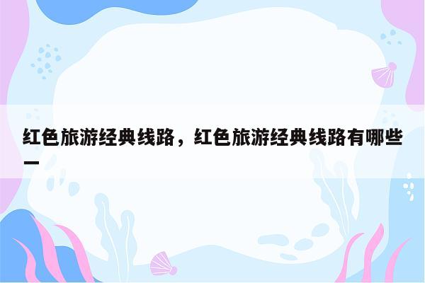 红色旅游经典线路，红色旅游经典线路有哪些一