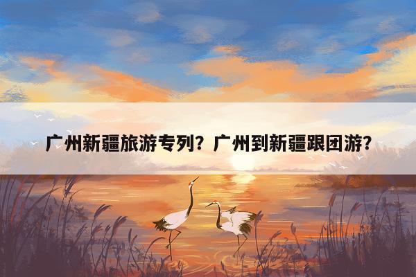 广州新疆旅游专列？广州到新疆跟团游？