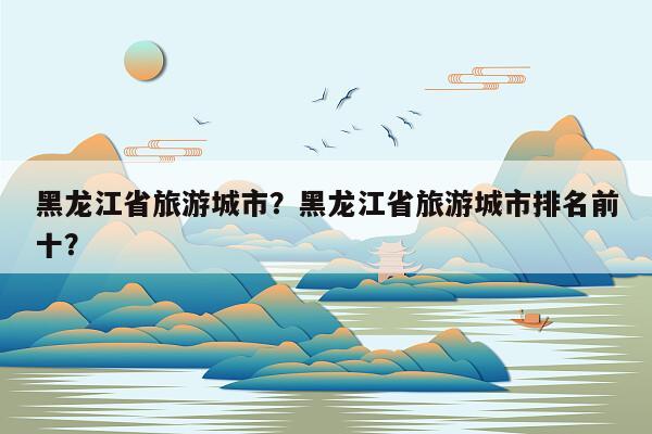黑龙江省旅游城市？黑龙江省旅游城市排名前十？