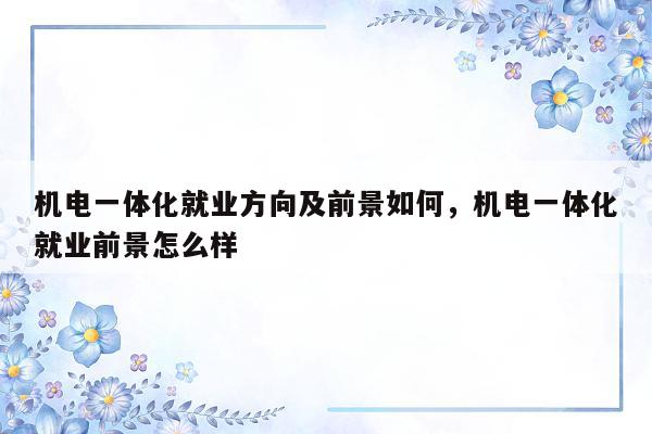 机电一体化就业方向及前景如何，机电一体化就业前景怎么样