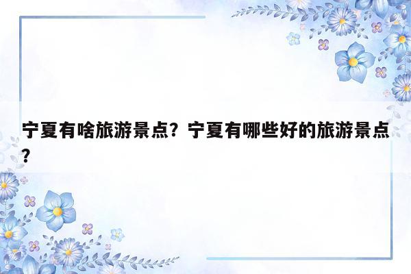 宁夏有啥旅游景点？宁夏有哪些好的旅游景点？
