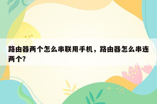 路由器两个怎么串联用手机，路由器怎么串连两个？
