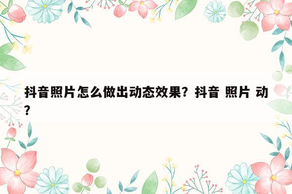 抖音照片怎么做出动态效果？抖音 照片 动？